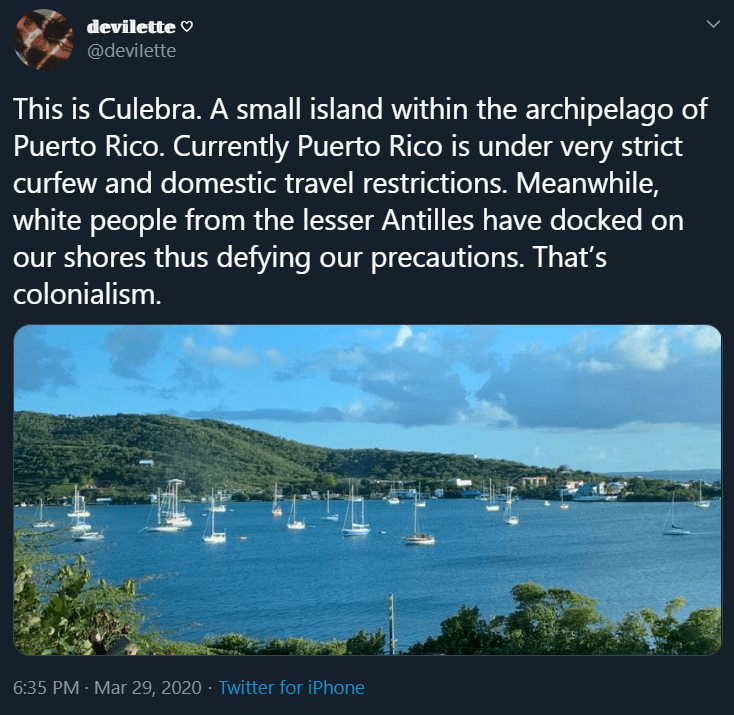 Image: dozens of sailboats docked in a bay of Culebra, one of the smaller islands in the Puerto Rico archipelago. Text: This is Culebra. A small island within the archipelago of Puerto Rico. Currently Puerto Rico is under very strict curfew and domestic travel restrictions. Meanwhile, white people from the lesser Antilles have docked on our shores thus defying our precautions. That’s colonialism. Tweet by @deviIette