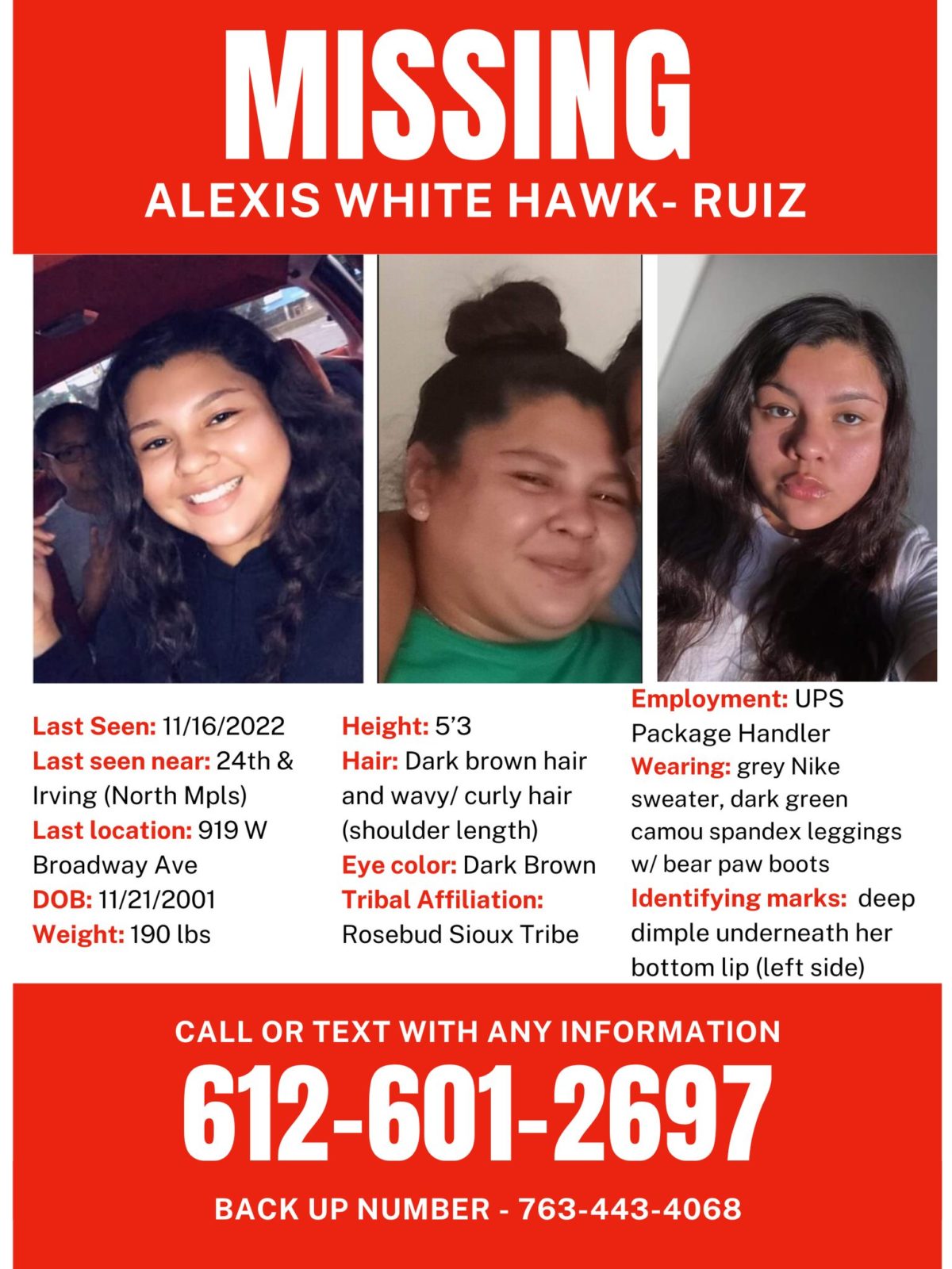 MISSING
Name: Alexis White Hawk- Ruiz
Last Seen: 11/16/2022
Last seen leaving near 24th and Irving
Last known location was 919 W Broadway Ave
DOB: 11/21/2001
Weight: 190 lbs
Height: 5’3
Hair: Dark brown hair and wavy/ curly hair (shoulder length)
Eye color: Dark Brown
Tribal Affiliation: Rosebud Sioux Tribe
Contact # 612-601-2697 and back up # 763-443-4068