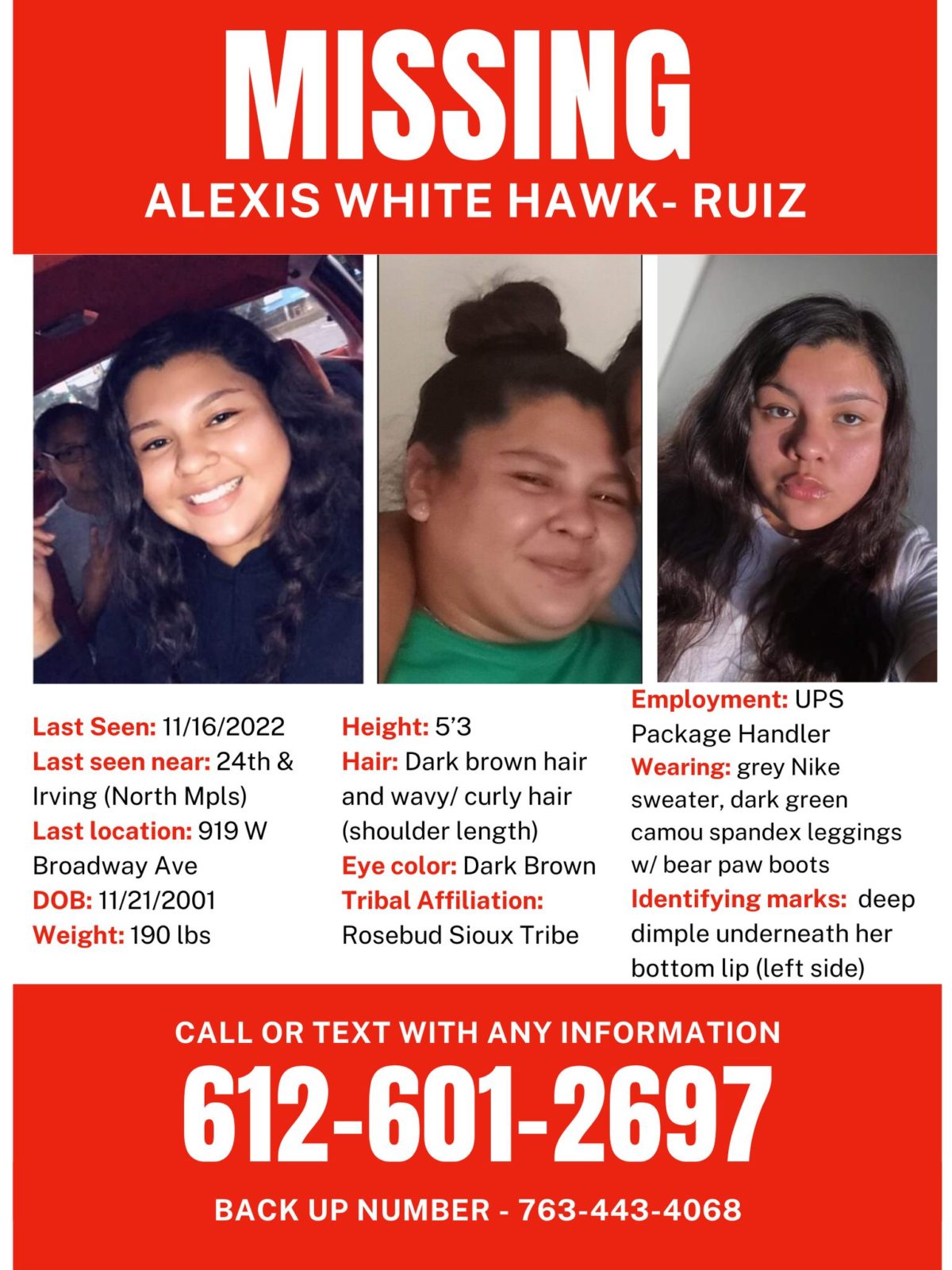 MISSING Name: Alexis White Hawk- Ruiz Last Seen: 11/16/2022 Last seen leaving near 24th and Irving Last known location was 919 W Broadway Ave DOB: 11/21/2001 Weight: 190 lbs Height: 5’3 Hair: Dark brown hair and wavy/ curly hair (shoulder length) Eye color: Dark Brown Tribal Affiliation: Rosebud Sioux Tribe Contact # 612-601-2697 and back up # 763-443-4068